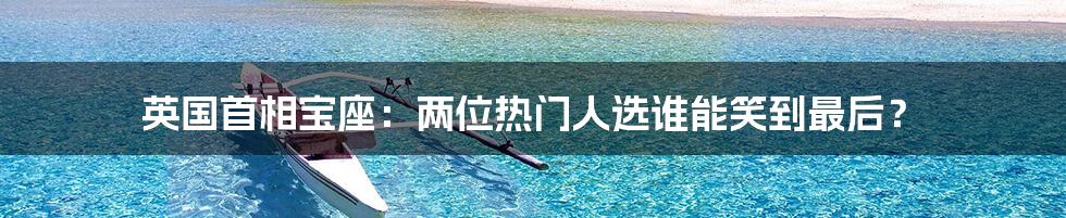 英国首相宝座:两位热门人选谁能笑到最后?