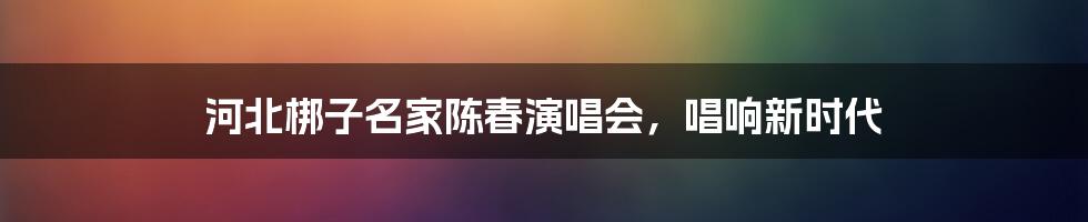 河北梆子名家陈春演唱会,唱响新时代