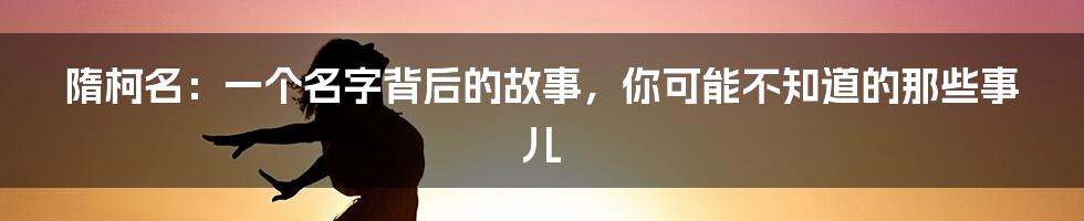 隋柯名:一个名字背后的故事,你可能不知道的那些事儿