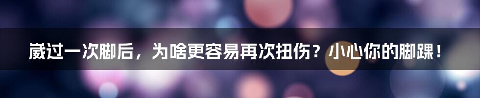 崴过一次脚后,为啥更容易再次扭伤?小心你的脚踝!