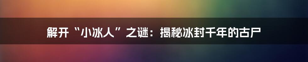 解开“小冰人”之谜:揭秘冰封千年的古尸