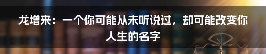 龙增来:一个你可能从未听说过,却可能改变你人生的名字