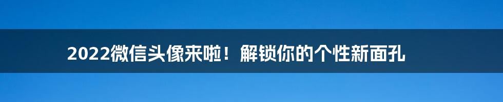 2022微信头像来啦!解锁你的个性新面孔