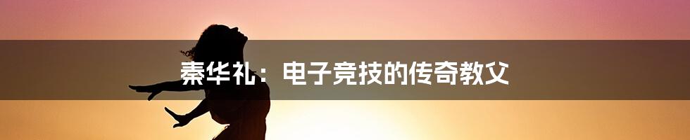 秦华礼:电子竞技的传奇教父