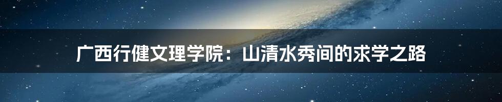 广西行健文理学院:山清水秀间的求学之路