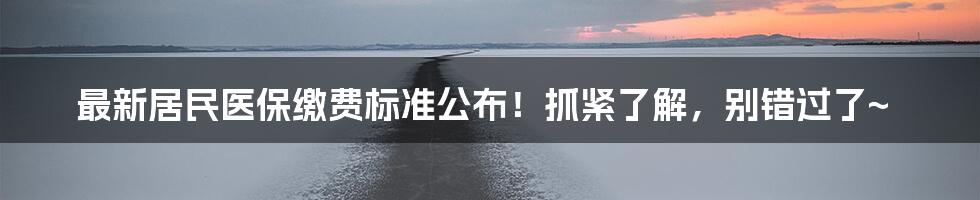 最新居民医保缴费标准公布!抓紧了解,别错过了~