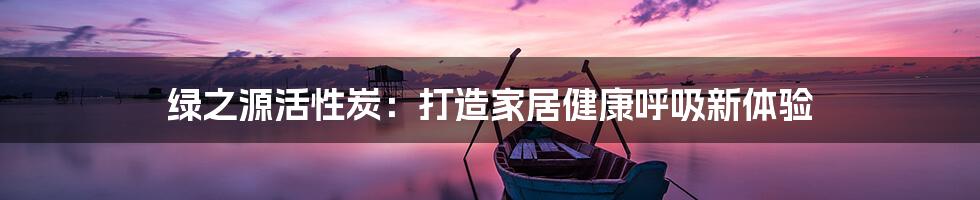 绿之源活性炭:打造家居健康呼吸新体验