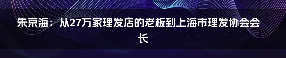 朱京海:从27万家理发店的老板到上海市理发协会会长