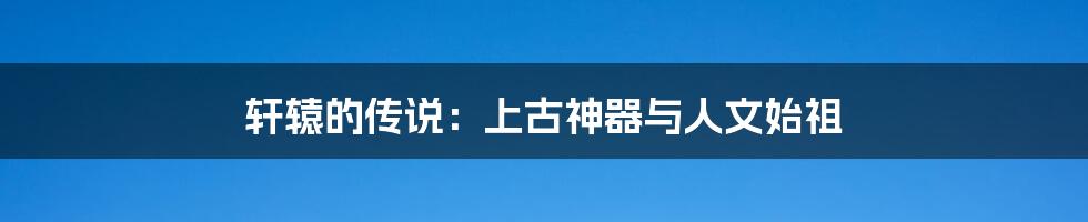 轩辕的传说:上古神器与人文始祖