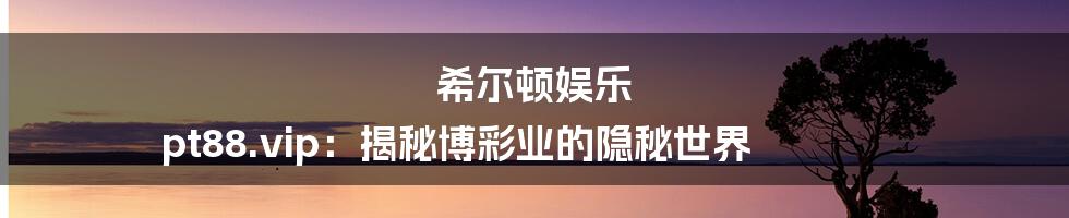 希尔顿娱乐 pt88.vip:揭秘博彩业的隐秘世界