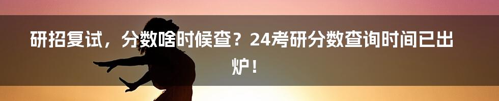 研招复试，分数啥时候查？24考研分数查询时间已出炉！