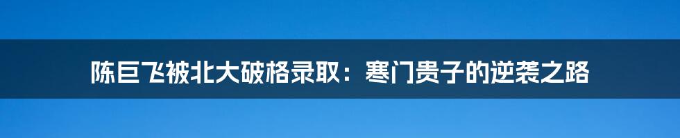 陈巨飞被北大破格录取:寒门贵子的逆袭之路
