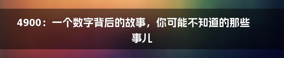 4900:一个数字背后的故事,你可能不知道的那些事儿