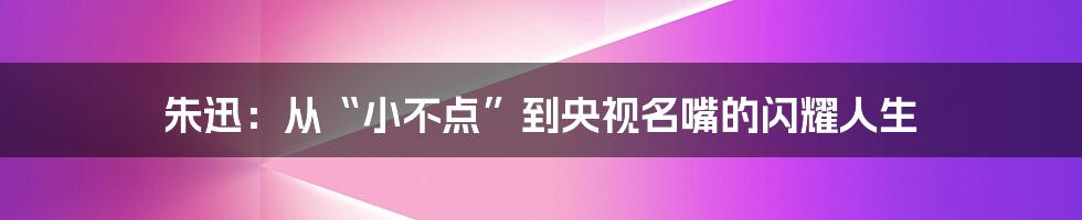 朱迅:从“小不点”到央视名嘴的闪耀人生