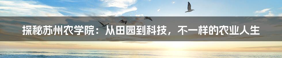 探秘苏州农学院:从田园到科技,不一样的农业人生