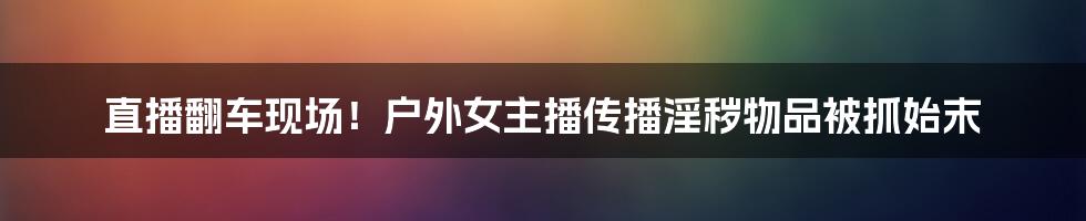 直播翻车现场!户外女主播传播淫秽物品被抓始末