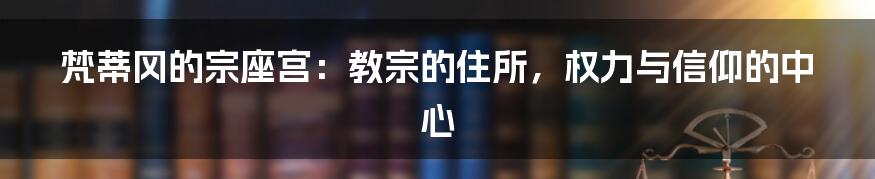 梵蒂冈的宗座宫:教宗的住所,权力与信仰的中心