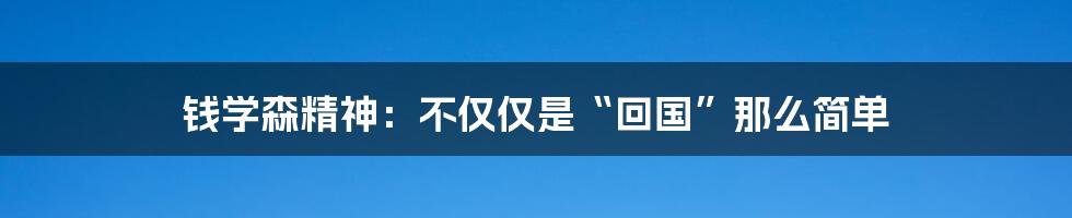 钱学森精神:不仅仅是“回国”那么简单