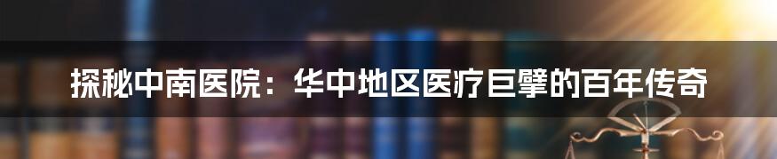 探秘中南医院:华中地区医疗巨擘的百年传奇