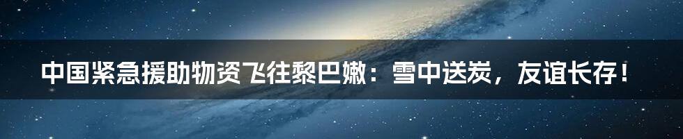 中国紧急援助物资飞往黎巴嫩:雪中送炭,友谊长存!