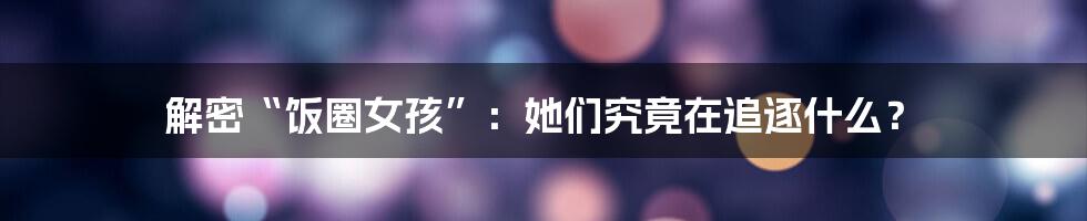 解密“饭圈女孩”:她们究竟在追逐什么?