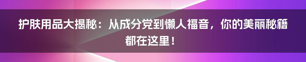 护肤用品大揭秘:从成分党到懒人福音,你的美丽秘籍都在这里!