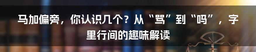 马加偏旁,你认识几个?从“骂”到“吗”,字里行间的趣味解读