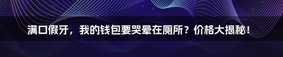 满口假牙,我的钱包要哭晕在厕所?价格大揭秘!