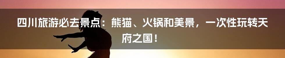 四川旅游必去景点:熊猫、火锅和美景,一次性玩转天府之国!
