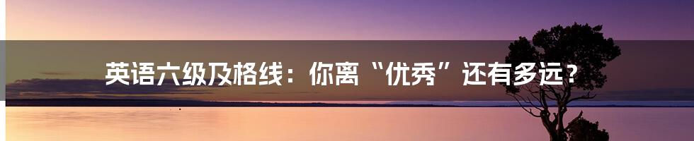 英语六级及格线:你离“优秀”还有多远?