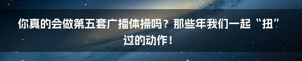你真的会做第五套广播体操吗?那些年我们一起“扭”过的动作!