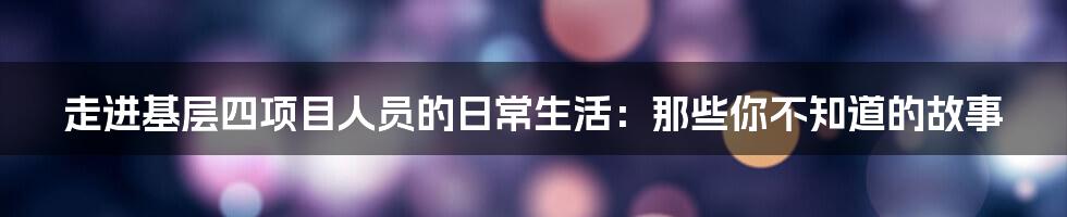 走进基层四项目人员的日常生活:那些你不知道的故事
