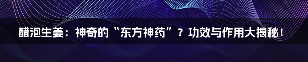 醋泡生姜:神奇的“东方神药”?功效与作用大揭秘!