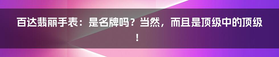百达翡丽手表:是名牌吗?当然,而且是顶级中的顶级!