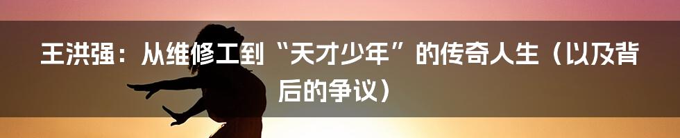 王洪强：从维修工到“天才少年”的传奇人生（以及背后的争议）