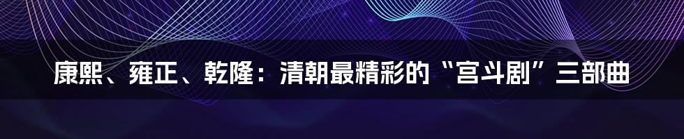 康熙、雍正、乾隆:清朝最精彩的“宫斗剧”三部曲