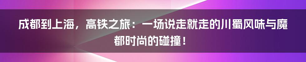 成都到上海,高铁之旅:一场说走就走的川蜀风味与魔都时尚的碰撞!
