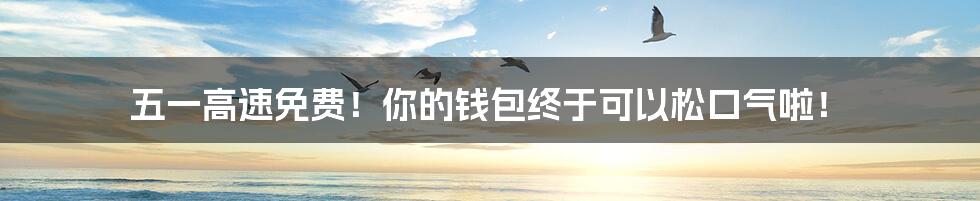 五一高速免费!你的钱包终于可以松口气啦!