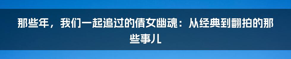 那些年,我们一起追过的倩女幽魂:从经典到翻拍的那些事儿
