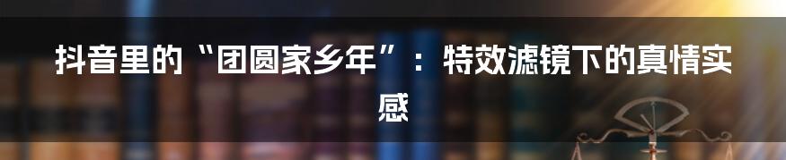 抖音里的“团圆家乡年”:特效滤镜下的真情实感