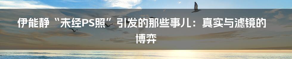 伊能静“未经PS照”引发的那些事儿:真实与滤镜的博弈