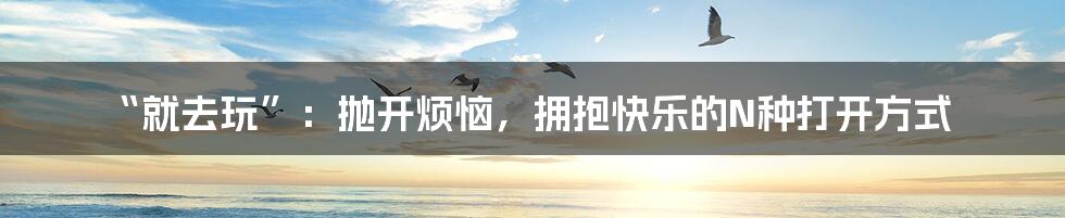 “就去玩”:抛开烦恼,拥抱快乐的N种打开方式