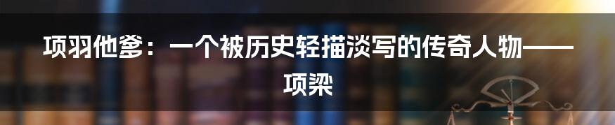 项羽他爹:一个被历史轻描淡写的传奇人物——项梁