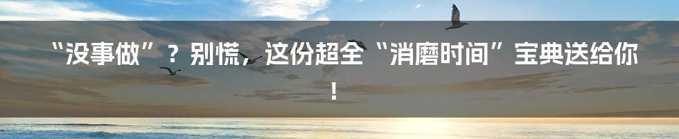 “没事做”?别慌,这份超全“消磨时间”宝典送给你!