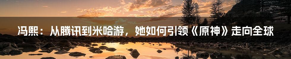 冯熙:从腾讯到米哈游,她如何引领《原神》走向全球