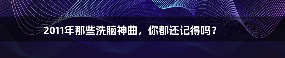 2011年那些洗脑神曲,你都还记得吗?