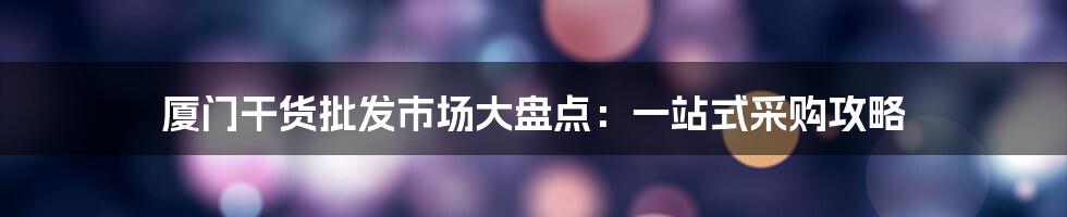 厦门干货批发市场大盘点:一站式采购攻略