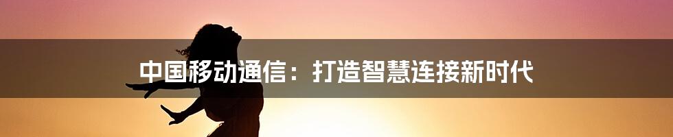 中国移动通信:打造智慧连接新时代