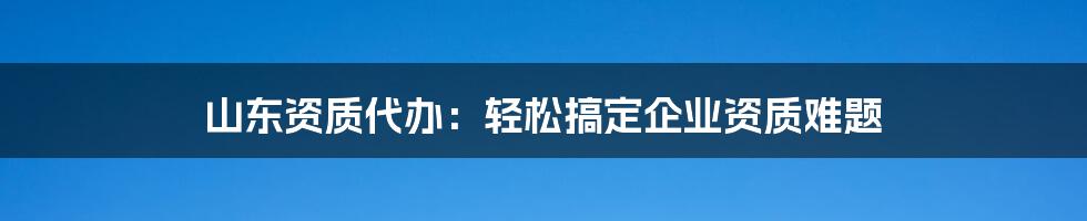 山东资质代办:轻松搞定企业资质难题