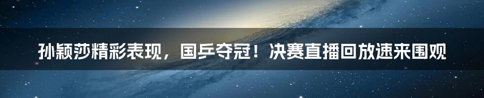 孙颖莎精彩表现,国乒夺冠!决赛直播回放速来围观
